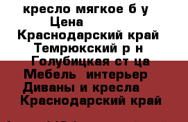 кресло мягкое б/у › Цена ­ 2 500 - Краснодарский край, Темрюкский р-н, Голубицкая ст-ца Мебель, интерьер » Диваны и кресла   . Краснодарский край